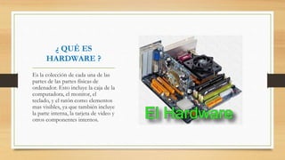 ¿ QUÉ ES
HARDWARE ?
Es la colección de cada una de las
partes de las partes físicas de
ordenador. Esto incluye la caja de la
computadora, el monitor, el
teclado, y el ratón como elementos
mas visibles, ya que también incluye
la parte interna, la tarjeta de video y
otros componentes internos.
 