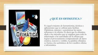¿ QUÉ ES OFIMÁTICA ?
Es aquel conjunto de herramientas, técnicas y
aplicaciones que se utilizan para facilitar.
Optimizar, mejorar y automatizar las tareas
referentes a la oficina. Es decir que la ofimática
alude a los métodos que se emplean para todo lo
relacionado a las actividades de la oficina que
logran el procesamiento computarizado de datos
escritos, sonoros y visibles. La palabra ofimática
se forma a los acrónimos de los vocablos oficina
e informática.
 