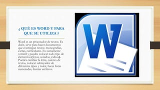 ¿ QUÉ ES WORD Y PARA
QUE SE UTILIZA ?
Word es un procesador de textos. Es
decir, sirve para hacer documentos
que contengan textos: monografías,
cartas, curriculums. Es sumamente
versátil y puedes colocar todo tipo de
elementos (fotos, sonidos, videos).
Puedes cambiar la letra, colores de
textos, colocar subrayados de
diferentes tipos y color, hacer listas
numeradas, ilustrar archivos.
 