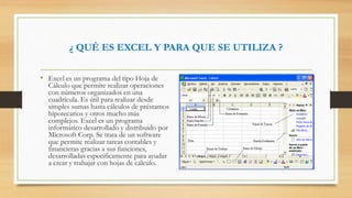 ¿ QUÉ ES EXCEL Y PARA QUE SE UTILIZA ?
• Excel es un programa del tipo Hoja de
Cálculo que permite realizar operaciones
con números organizados en una
cuadrícula. Es útil para realizar desde
simples sumas hasta cálculos de préstamos
hipotecarios y otros mucho más
complejos. Excel es un programa
informático desarrollado y distribuido por
Microsoft Corp. Se trata de un software
que permite realizar tareas contables y
financieras gracias a sus funciones,
desarrolladas específicamente para ayudar
a crear y trabajar con hojas de cálculo.
 