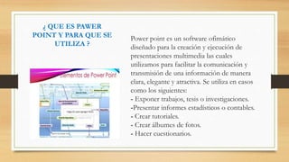 ¿ QUE ES PAWER
POINT Y PARA QUE SE
UTILIZA ?
Power point es un software ofimático
diseñado para la creación y ejecución de
presentaciones multimedia las cuales
utilizamos para facilitar la comunicación y
transmisión de una información de manera
clara, elegante y atractiva. Se utiliza en casos
como los siguientes:
- Exponer trabajos, tesis o investigaciones.
-Presentar informes estadísticos o contables.
- Crear tutoriales.
- Crear álbumes de fotos.
- Hacer cuestionarios.
 
