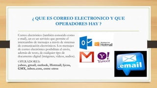 ¿ QUE ES CORREO ELECTRONICO Y QUE
OPERADORES HAY ?
Correo electrónico (también conocido como
e-mail), un es un servicio que permite el
intercambio de mensajes a través de sistemas
de comunicación electrónicos. Los mensajes
de correo electrónico posibilitan el envío,
además de texto, de cualquier tipo de
documento digital (imágenes, videos, audios).
OPERADORES:
yahoo, gmail, outlook, Hotmail, lycos,
GMX, inbox.com, entre otros
 