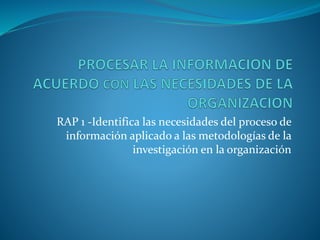 RAP 1 -Identifica las necesidades del proceso de
información aplicado a las metodologías de la
investigación en la organización
 