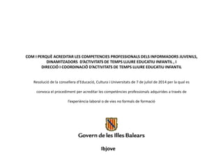 COM I PERQUÈ ACREDITAR LES COMPETENCIES PROFESSIONALS DELS INFORMADORS JUVENILS, 
DINAMITZADORS D’ACTIVITATS DE TEMPS LLIURE EDUCATIU INFANTIL , I 
DIRECCIÓ I COORDINACIÓ D’ACTIVITATS DE TEMPS LLIURE EDUCATIU INFANTIL 
Resolució de la consellera d’Educació, Cultura i Universitats de 7 de juliol de 2014 per la qual es 
convoca el procediment per acreditar les competències professionals adquirides a través de 
l’experiència laboral o de vies no formals de formació 
Ibjove 
 