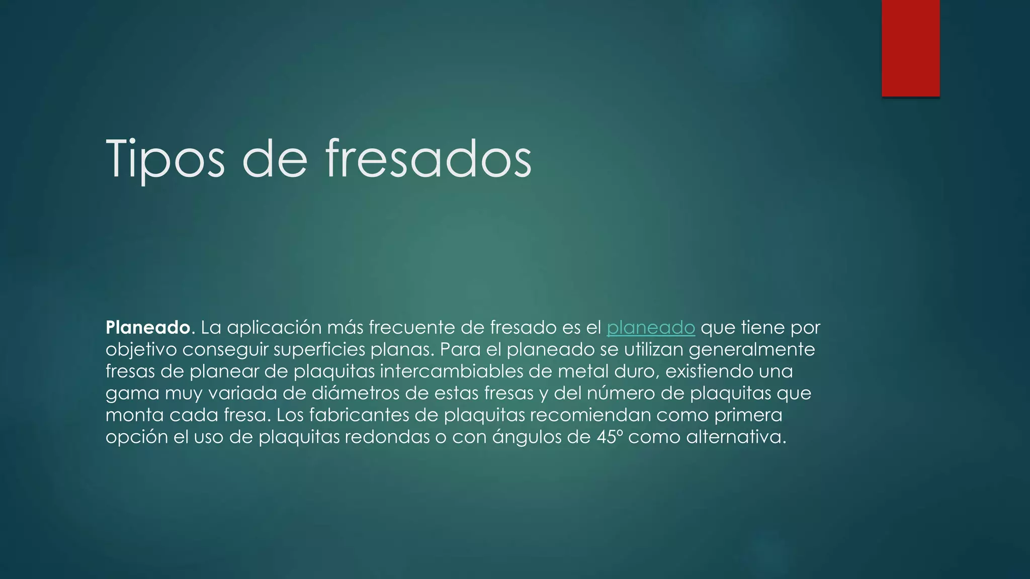 Tipos de fresados
Planeado. La aplicación más frecuente de fresado es el planeado que tiene por
objetivo conseguir superficies planas. Para el planeado se utilizan generalmente
fresas de planear de plaquitas intercambiables de metal duro, existiendo una
gama muy variada de diámetros de estas fresas y del número de plaquitas que
monta cada fresa. Los fabricantes de plaquitas recomiendan como primera
opción el uso de plaquitas redondas o con ángulos de 45º como alternativa.
 