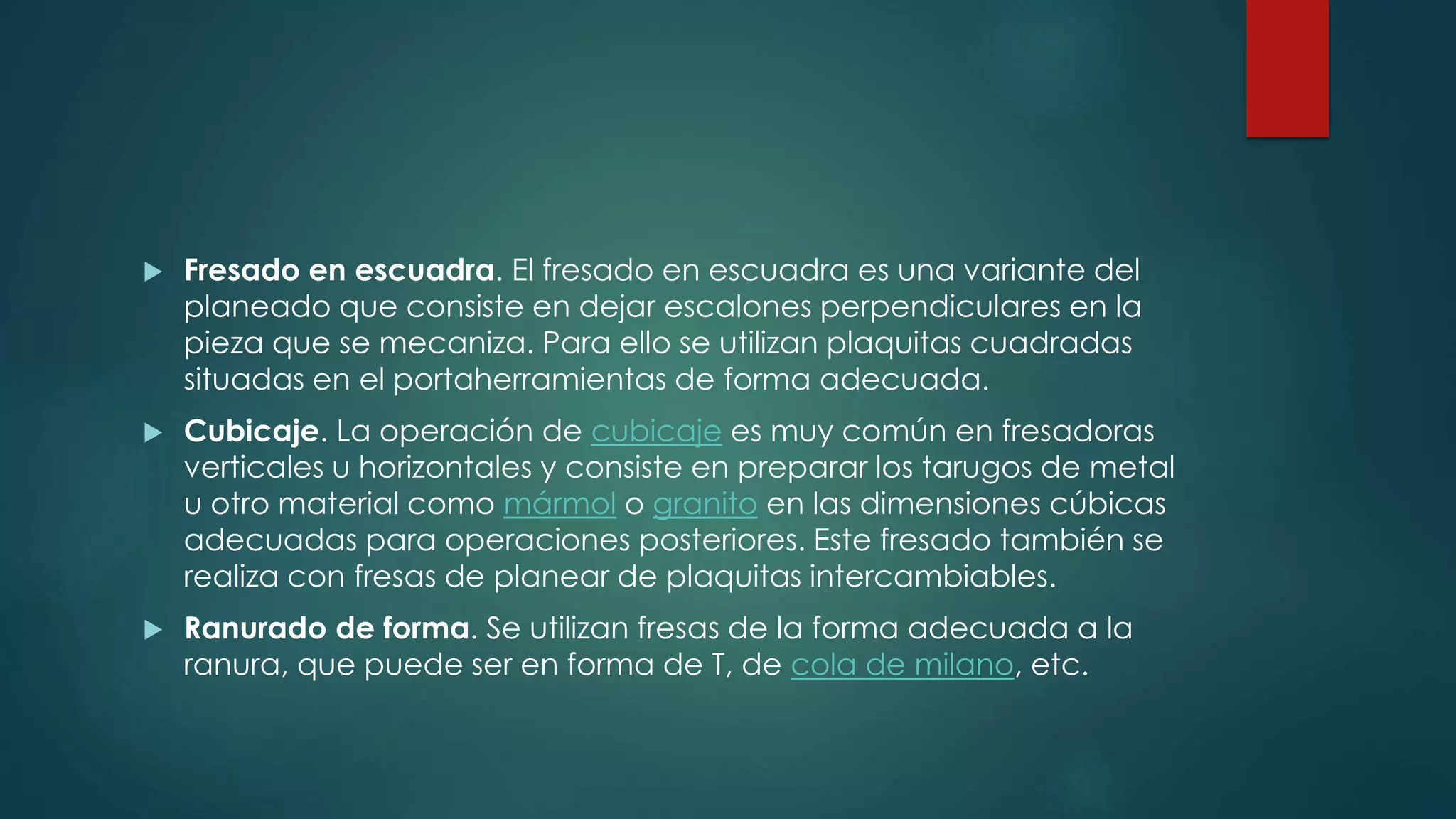  Fresado en escuadra. El fresado en escuadra es una variante del
planeado que consiste en dejar escalones perpendiculares en la
pieza que se mecaniza. Para ello se utilizan plaquitas cuadradas
situadas en el portaherramientas de forma adecuada.
 Cubicaje. La operación de cubicaje es muy común en fresadoras
verticales u horizontales y consiste en preparar los tarugos de metal
u otro material como mármol o granito en las dimensiones cúbicas
adecuadas para operaciones posteriores. Este fresado también se
realiza con fresas de planear de plaquitas intercambiables.
 Ranurado de forma. Se utilizan fresas de la forma adecuada a la
ranura, que puede ser en forma de T, de cola de milano, etc.
 