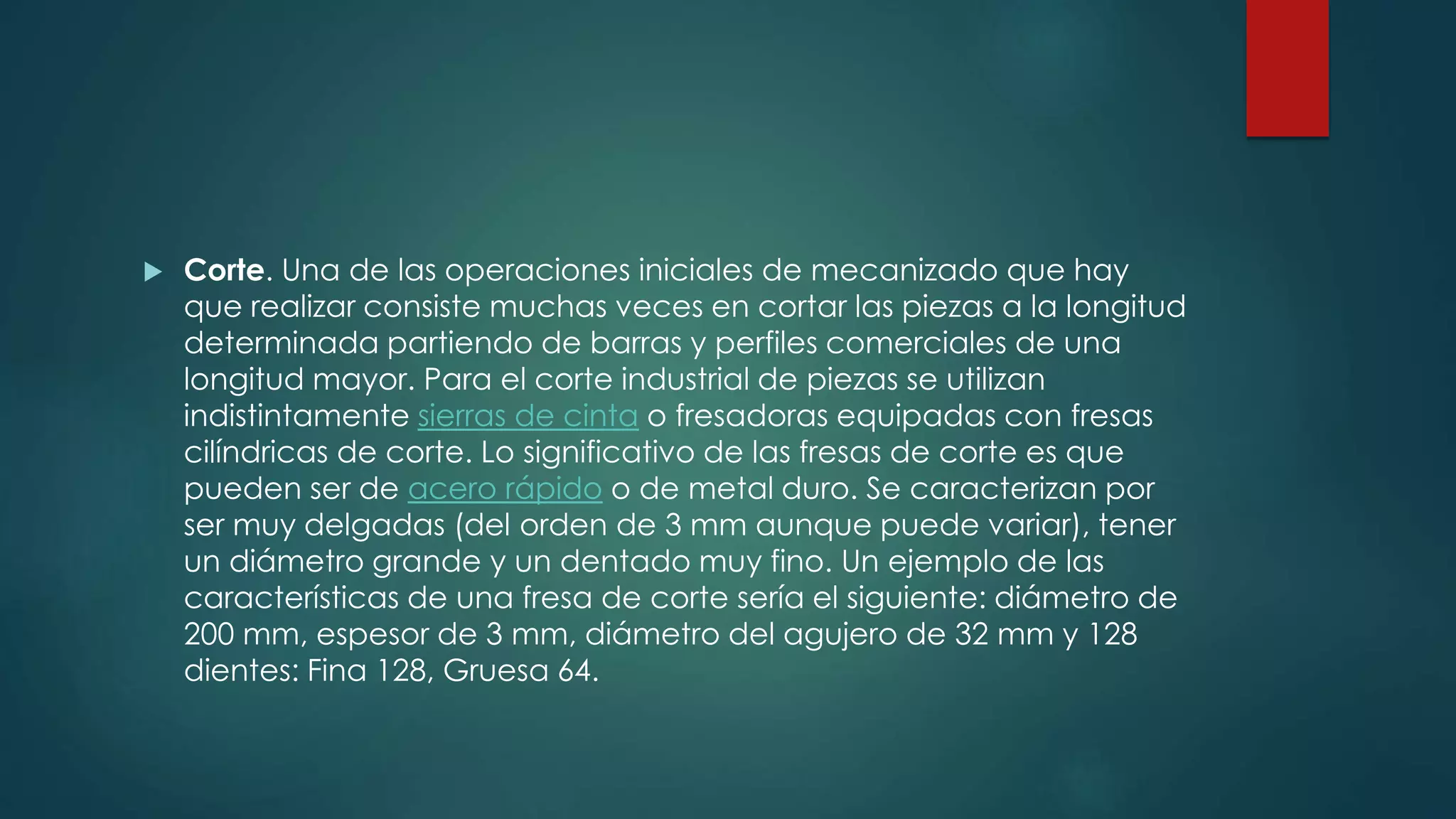  Corte. Una de las operaciones iniciales de mecanizado que hay
que realizar consiste muchas veces en cortar las piezas a la longitud
determinada partiendo de barras y perfiles comerciales de una
longitud mayor. Para el corte industrial de piezas se utilizan
indistintamente sierras de cinta o fresadoras equipadas con fresas
cilíndricas de corte. Lo significativo de las fresas de corte es que
pueden ser de acero rápido o de metal duro. Se caracterizan por
ser muy delgadas (del orden de 3 mm aunque puede variar), tener
un diámetro grande y un dentado muy fino. Un ejemplo de las
características de una fresa de corte sería el siguiente: diámetro de
200 mm, espesor de 3 mm, diámetro del agujero de 32 mm y 128
dientes: Fina 128, Gruesa 64.
 