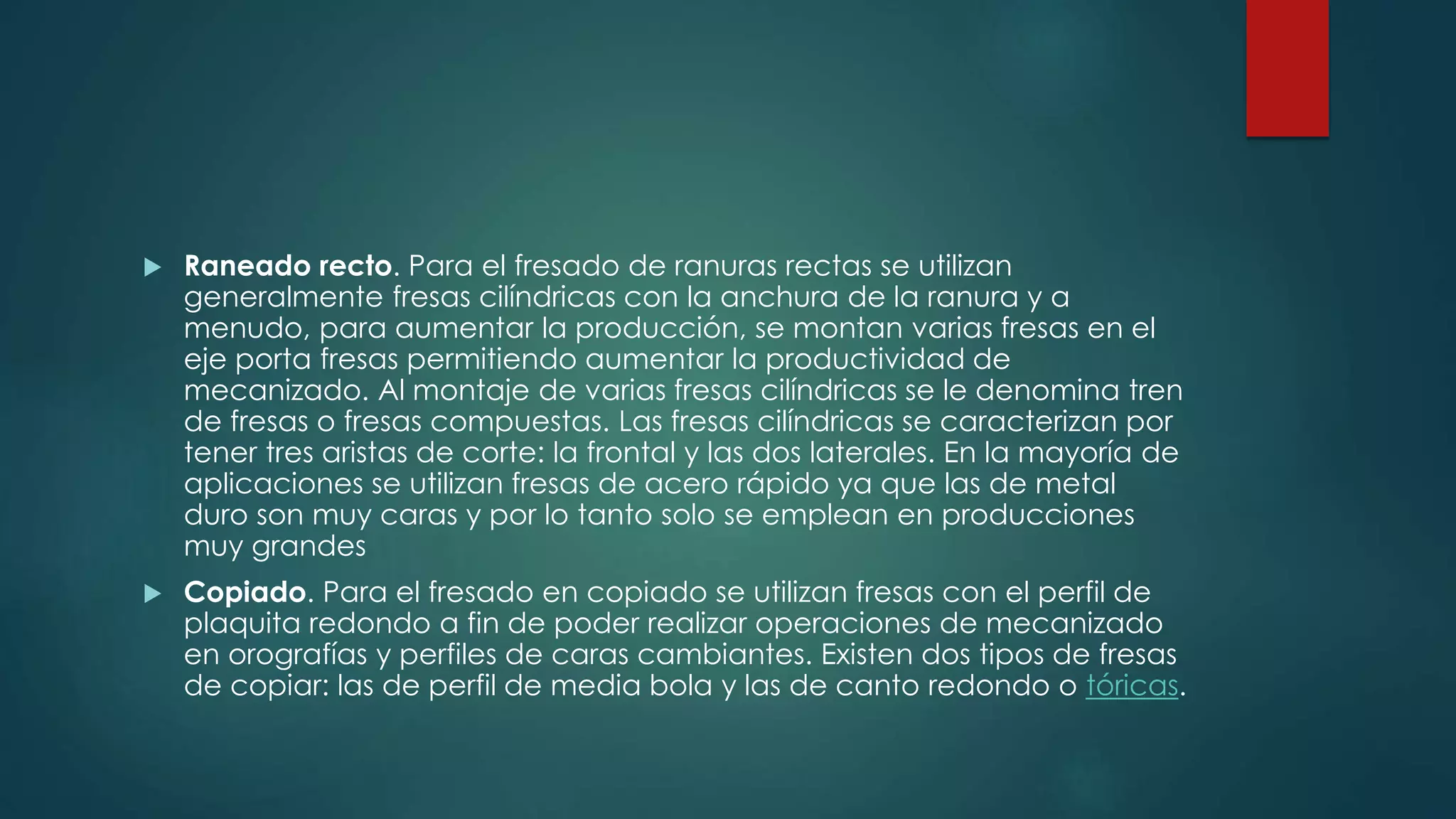  Raneado recto. Para el fresado de ranuras rectas se utilizan
generalmente fresas cilíndricas con la anchura de la ranura y a
menudo, para aumentar la producción, se montan varias fresas en el
eje porta fresas permitiendo aumentar la productividad de
mecanizado. Al montaje de varias fresas cilíndricas se le denomina tren
de fresas o fresas compuestas. Las fresas cilíndricas se caracterizan por
tener tres aristas de corte: la frontal y las dos laterales. En la mayoría de
aplicaciones se utilizan fresas de acero rápido ya que las de metal
duro son muy caras y por lo tanto solo se emplean en producciones
muy grandes
 Copiado. Para el fresado en copiado se utilizan fresas con el perfil de
plaquita redondo a fin de poder realizar operaciones de mecanizado
en orografías y perfiles de caras cambiantes. Existen dos tipos de fresas
de copiar: las de perfil de media bola y las de canto redondo o tóricas.
 