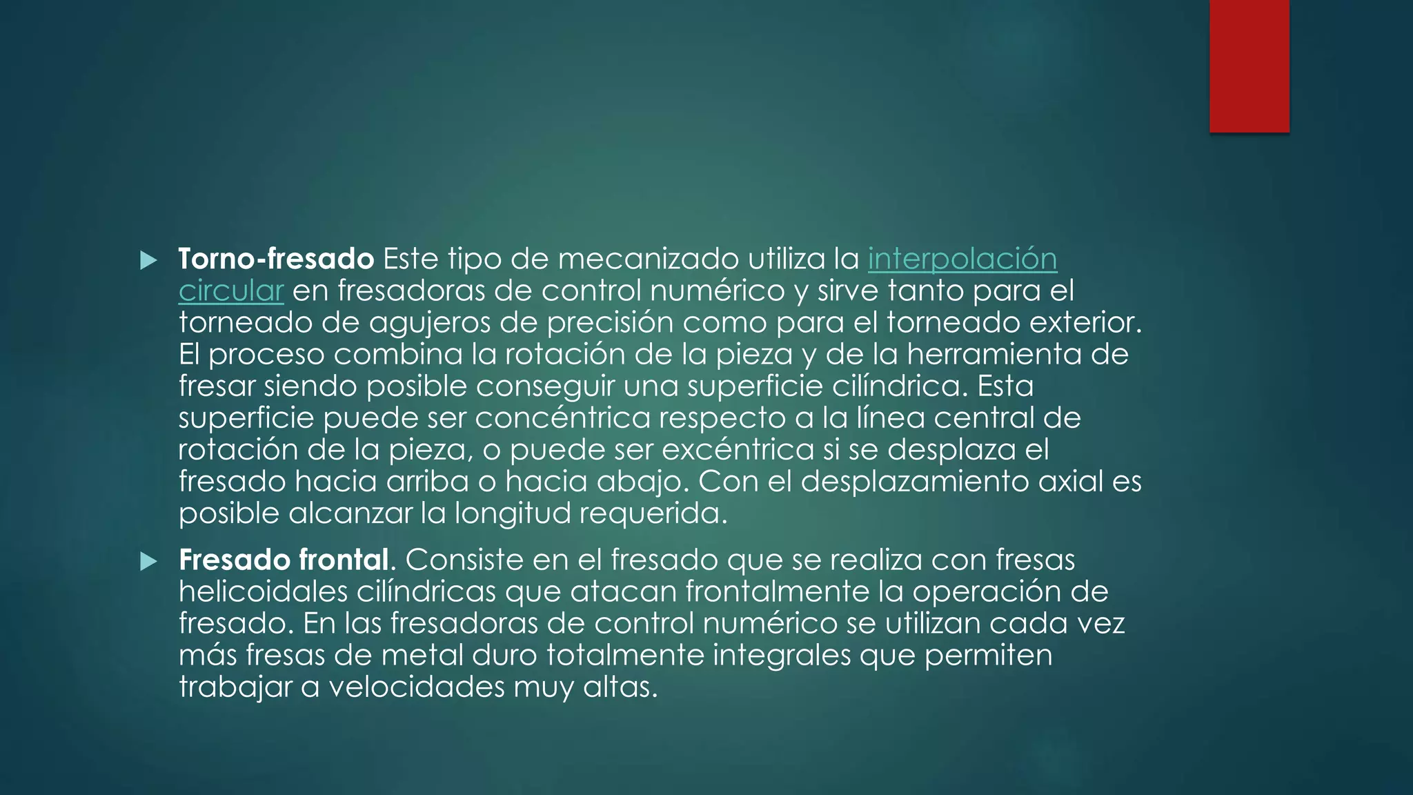  Torno-fresado Este tipo de mecanizado utiliza la interpolación
circular en fresadoras de control numérico y sirve tanto para el
torneado de agujeros de precisión como para el torneado exterior.
El proceso combina la rotación de la pieza y de la herramienta de
fresar siendo posible conseguir una superficie cilíndrica. Esta
superficie puede ser concéntrica respecto a la línea central de
rotación de la pieza, o puede ser excéntrica si se desplaza el
fresado hacia arriba o hacia abajo. Con el desplazamiento axial es
posible alcanzar la longitud requerida.
 Fresado frontal. Consiste en el fresado que se realiza con fresas
helicoidales cilíndricas que atacan frontalmente la operación de
fresado. En las fresadoras de control numérico se utilizan cada vez
más fresas de metal duro totalmente integrales que permiten
trabajar a velocidades muy altas.
 