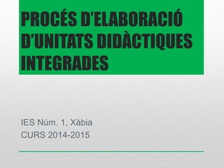 PROCÉS D’ELABORACIÓ 
D’UNITATS DIDÀCTIQUES 
INTEGRADES 
IES Núm. 1, Xàbia 
CURS 2014-2015 
 