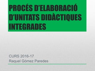 PROCÉS D’ELABORACIÓ
D’UNITATS DIDÀCTIQUES
INTEGRADES
CURS 2016-17
Raquel Gómez Paredes
 