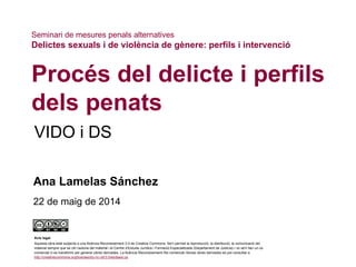 VIDO i DS
Procés del delicte i perfils
dels penats
Ana Lamelas Sánchez
22 de maig de 2014
Seminari de mesures penals alternatives
Delictes sexuals i de violència de gènere: perfils i intervenció
Avís legal
Aquesta obra està subjecta a una llicència Reconeixement 3.0 de Creative Commons. Se'n permet la reproducció, la distribució, la comunicació del
material sempre que se citi l’autoria del material i el Centre d’Estudis Jurídics i Formació Especialitzada (Departament de Justícia) i no se'n faci un ús
comercial ni es transformi per generar obres derivades. La llicència Reconeixement–No comercial–Sense obres derivades es pot consultar a
http://creativecommons.org/licenses/by-nc-nd/3.0/es/deed.ca.
 