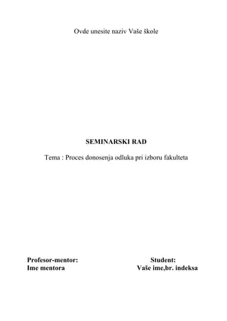 Ovde unesite naziv Vaše škole
SEMINARSKI RAD
Tema : Proces donosenja odluka pri izboru fakulteta
Profesor-mentor: Student:
Ime mentora Vaše ime,br. indeksa
 