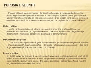 POROSIA E KLIENTIT
Porosia e klientit (costumer order ) është një kërkesë për të mira apo shërbime .Kjo
porosi regjistrohet në një formë standarde të cilen shoqëria e përdor për të gjitha porositë
që merr me telefon me letra on line apo personalisht . Disa shoqëri kanë sektore të vecantë
ose departamente të vecanta që merren me marrjen dhe regjistrimi e porosive të klientit .
Urdhri i shitjes .
Urdhri i shitjes regjistron në përshkrim , sasinë,çmimin dhe të dhëna të tjera me
produktet apo shërbimet që i sigurohen klientit . Zakonisht ky dokument përgaditet nga
departamenti i marrjes së porosive në disa kopje të paranumeruara.
Dokumentat e dërgesës
Në praktikë ka një varietet të gjërë të dokumentave që shoqërojnë dërgesën e mallrave
. Shpesh përdoret “ dokumenti i njoftim – dërgesës – shipping notice document “ ,disa herë
të tjera përdoret një dokument që quhet “ bill of lading” .
Fatura e shtijes
Ky është padyshim dokumenti më i rëndesishëm i procesit të shitjes dhe inputi bazë për të
njohur të ardhurat në kontabilitet . Fatura përgaditet në disa kopje të paranumëruara dhe
është një listë e artikujve me çmimet dhe sasinë përkatëse . Gjithashtu në faturë mund të
tregohen edhe termat e kredisë “n/30” .
 