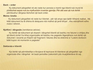 Back – order
Ky dokument përgaditet në ato raste kur porosia e marrë nga klienti nuk mund të
plotësohet sepse nuk ka mjaftushëm inventar gjendje. Për atë sasi që nuk është
përmbushur dërgesa lëshohet një back order.
Memo- kredia .
Ky dokument përgaditet në raste kur klientet , për një arsye apo tjetër kthejnë mallrat . Në
këtë dokument ka të dhëna të detajuara mbi mallrat që janë kthyer , dhe ndonjëherë edhe
motivi i kthimit .
Njoftimi i dërgesës (remittance advice).
Ky është një dokument që shpesh i dërgohet klientit së bashku me faturen e shitjes,dhe
që klienti duhet t’ia kthej organizatës së bashku me pagesën.Nganjëhere nuk është një
dokumet i vecante po thejsht një fragment i fatures dhe ka shënime si “Lutemi dorëzoni
këtë kupon në momentin e pagesës”
Deklarata e klientit
Kjo është një përmbledhje e lëvizjeve të tepricave të klienteve që përgaditet nga
organizata dhe i dërgohet në bazë periodike (zakonisht çdo muaj)klienteve të saj.
 