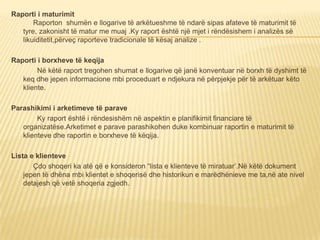 Raporti i maturimit
Raporton shumën e llogarive të arkëtueshme të ndarë sipas afateve të maturimit të
tyre, zakonisht të matur me muaj .Ky raport është një mjet i rëndësishem i analizës së
likuiditetit,përveç raporteve tradicionale të kësaj analize .
Raporti i borxheve të keqija
Në këtë raport tregohen shumat e llogarive që janë konventuar në borxh të dyshimt të
keq dhe jepen informacione mbi proceduart e ndjekura në përpjekje për të arkëtuar këto
kliente.
Parashikimi i arketimeve të parave
Ky raport është i rëndesishëm në aspektin e planifikimit financiare të
organizatëse.Arketimet e parave parashikohen duke kombinuar raportin e maturimit të
klienteve dhe raportin e borxheve të këqija.
Lista e klienteve
Çdo shoqeri ka atë që e konsideron “lista e klienteve të miratuar’.Në këtë dokument
jepen të dhëna mbi klientet e shoqerisë dhe historikun e marëdhënieve me ta,në ate nivel
detajesh që vetë shoqeria zgjedh.
 