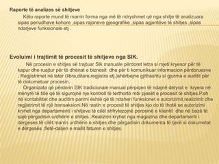 Raporte të analizes së shitjeve
Këto raporte mund të marrin forma nga më të ndryshmet që nga shitje të analizuara
sipas periudhave kohore ,sipas rajoneve gjeografike ,sipas agjentëve të shitjes ,sipas
ndarjeve funksionale etj .
Evoluimi i trajtimit të procesit të shitjeve nga SIK.
Në procesin e shitjes së trajtuar SIk manuale përdoret letra si mjeti kryesor për të
kapur dhe ruajtur për të dhënat e biznesit dhe për ti komunikuar informacion përdoruesve
. Regjistrimet në leter (libra,ditare,regjistra etj.)shërbejne gjithashtu si gjurma e auditit për
të dokumetuar procesin.
Organizata që përdorin SIK tradicionale manual përpiqen të ndajnë detyrat e kryera në
mënyrë të tillë që të sigurojnë nje kontroll të terthortë mbi pjesët e procesit të shitjes.P.sh
në kontabilitet dhe auditim parimi është që të ndahen funksionet e autorizimit,realizimit dhe
regjistrimit të një transaksioni.Në rastin e procesit të shitjes kjo do të thotë se autorizimi
kryhet nga departamenti i shitjeve të cilët shfrytezojnë porosinë e klientit dhe në bazë të
sajë përgadisin urdhërin e shitjes .Realizimi kryhet nga magazina dhe departamenti i
dergeses të cilët marrin urdhërin e shitjes dhe përgadisin dokumenta të tjerë si dokumetat
e dërgesës ,fletë-daljen e mallit faturen e shitjes.
 