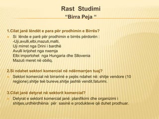 Rast Studimi
“Birra Peja “
1.Cilat janë lëndët e para për prodhimin e Birrës?
 Si lënde e parë për prodhimin e birrës përdorën :
-Uji,avulli,elbi,mazuti,malti,
Uji mirret nga Drini i bardhë
Avulli krijohet nga nxemja
Elbi importohet nga Hungaria dhe Sllovenia
Mazuti meret në obiliq.
2.Si ndahet sektori komercial në ndërmarrjen tuaj?
 Sektori komercial në birrarinë e pejës ndahet në: shitje vendore (10
regjione),shitje teë bureve,shitje jashtë vendit,faturimi.
3.Cilat janë detyrat në sektorit komercial?
 Detyrat e sektorit komercial janë: planifikimi dhe organizimi i
shitjes,urdhërdhënia për sasinë e produkteve që duhet prodhuar.
 
