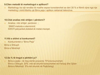 9.Cilen metodë të marketingut e aplikoni?
 Marketingu ka një rendësi të madhe sepse konsiderohet se deri 30 % e fitimit vijne nga nje
marketing i mirë.Kështu që Birra peja i aplikon reklamat televizive.
10.Cilat analiza mbi shitjen i përdorni?
 Analiza mbi shitjet perdoren ;
SMAT-metoda e eleminimit
SWOT-përparësit,dobësit,të metat,rreziqet.
11.Kë e shihni si konkurrent?
 Konkurrentet e “Birra Peja”
Birra e Shkupit
Birra e Nikshiqit
12.Sa % të tregut e përbëni ju?
 Birra e pejës në treg është prezente 75%(konsumohet)
Birra e Shkupit 20% -më së shumti konsumohet në Ferizaj dhe Gjilan
Birra e Nikshiqit 5%-më shumë në Pejë(Istog)
 