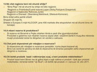 13.Në cilat regjione keni më shumë shitje?
 “Birra Peja” më së shumti ka shitje në këto regjione:
Regjionin e Prishtinës(Fushë kosovë,Lipjan,Obiliq,Podujevë,Graqanicë)
Regjionin e Gjakovës( Rahoves,Junik)
Regjionin e Drenasit (Skenderaj,Malishevë, Gllarevë-Komoran).
Birra shitet edhe jashtë shtetit
Shqipëri 25 mijë HL
Shtetet e Europes 5 mijë HL(COOP, jane 456 markete dhe eksportohet më së shumti birra në
kanaqe)
14.A mbani rezerva të produkteve?
 Si rezerva në Birrarinë e Pejës mbahen lënda e parë dhe gjysmëproduktet.
Produktet e gatshme nuk mbahën rezerva sepse afati i skadimit është 6 muaj,dhe mbrenda
muajit produketet duhet te dërgohen në vendet e caktuara.
15.Cilat janë shpenzimet për mbajtjen e rezervave?
 Si shpenzime për mbajtjen e rezervave paraqitën: rryma,depot,kazanet etj.
Birra nuk duhet të qendroj në diell.Si shpenzime të birrarise paraqitën edhe shpenzimet për
dërgimin e mostrave.
16.Cili është produkti bazë i ndërmarrjes suaj, a keni produkte mbështetëse?
 Produkt bazë kemi Birren me të gjitha llojet e sajë ndërsa si produkt i dytë,apo produkt
mbështetës i birrarisë është “Uji Akull”,i cili është një produkt i ri i lancuar në vitin 2011.
 