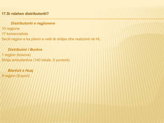 17.Si ndahen distributorët?
Distributorët e regjioneve
10 regjione
17 komercialista
Secili regjion e ka planin e vetë të shitjes dhe realizimit në HL
Distribuimi i Burëve
1 regjion (kosova)
Shitja ambullantive (140 lokale ,5 puntorë)
Blerësit e Huaj
1 regjion (Export)
 