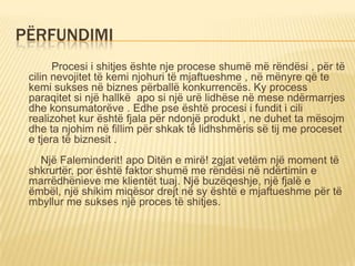 PËRFUNDIMI
Procesi i shitjes ështe nje procese shumë më rëndësi , për të
cilin nevojitet të kemi njohuri të mjaftueshme , në mënyre që te
kemi sukses në biznes përballë konkurrencës. Ky process
paraqitet si një hallkë apo si një urë lidhëse në mese ndërmarrjes
dhe konsumatorëve . Edhe pse është procesi i fundit i cili
realizohet kur është fjala për ndonjë produkt , ne duhet ta mësojm
dhe ta njohim në fillim për shkak të lidhshmëris së tij me proceset
e tjera të biznesit .
Një Faleminderit! apo Ditën e mirë! zgjat vetëm një moment të
shkrurtër, por është faktor shumë me rëndësi në ndërtimin e
marrëdhënieve me klientët tuaj. Një buzëqeshje, një fjalë e
ëmbël, një shikim miqësor drejt në sy është e mjaftueshme për të
mbyllur me sukses një proces të shitjes.
 
