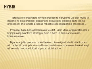 HYRJE
Brenda një organizate kryhen procese të ndryshme ,të cilat mund t’i
ndajmë në disa procese, disa prej të cilave janë procese bazë (corse
processes) dhe të tjera procese mbështetëse (supporting processes).
Proceset bazë konsiderohen ato të cilat i japin vlerë organizates dhe i
krijojnë asaj avantazh strategjik duke e bëre të dallueshme midis
konkurrentëve .
Nga ana tjetër procese mbështetëse biznesi janë ato të cilat kryhen
në radhe të parë për të mundësuar realizimin e proceseve bazë dhe që
në vetvete nuk jane fokusi kryesor i aktivitetit te
 
