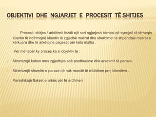 OBJEKTIVI DHE NGJARJET E PROCESIT TË SHITJES
Procesi i shitjes / arkëtimit është një seri ngjarjesh biznesi që synojnë të tërheqin
klientin të ndihmojnë klientin të zgjedhë mallrat dhe sherbimet të shpendaje mallrat e
kërkuara dhe të arkëtojne pagesat për këto mallra .
Për më tepër ky proces ka si objektiv të :
 Minimizojë kohen mes zgjedhjes seë prodhuesve dhe arketimit të parave.
 Minimizojë shumën e parave që nuk mundë të mblidhen prej klientëve .
 Parashikojë flukset e arkës për të ardhmen
 