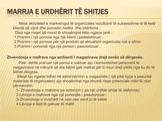 MARRJA E URDHËRIT TË SHITJES
Nëse aktivitetet e marketingut të organizates rezultojnë të suksesshme di të ketë
klientë që vijnë dhe porositin mallra dhe shërbime .
Disa nga risqet që mund të shoqërojnë këto ngjarje janë :
1.Pranimi i një porosie nga një klient i padeëshiruar .
2.Pranimi i një porosie për një produkt që aktualisht organizata nuk e ofron
3.Pranimi i porosisë nga një person i paautorizuar .
Zhvendosja e mallrave nga ambienti i magazinave drejt zonës së dërgesës.
Pasi është pranuar një porosi e caktuar ajo i komunikohet personelit të
magazinave në mënyrë që ata bëjnë gati mallrat për ti nisur drejt pikës nga ku do të
bëhet dërgesa.
Meqë kjo ngjarje lidhet në administrimin e magazinës ( një pikë kyçe e pasurisë
materiale të organizates) ajo shoqërohet nga shumë risqe potenciale ndër të cilat
përmendim:
1- Zhvendosja e mallrave pa autorizim ( pa një urdhër-shitje të vlefshme)
2-Lëvizja e mallrave nga një punonjës i paautorizuar :
3-Zhvendosja e invertarit në sasi ose vend jo të sakte
4-Lëvizja e llojit të gabuar të mallit .
 