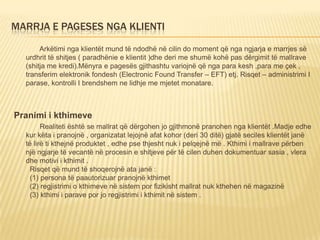 MARRJA E PAGESES NGA KLIENTI
Arkëtimi nga klientët mund të ndodhë në cilin do moment që nga ngjarja e marrjes së
urdhrit të shitjes ( paradhënie e klientit )dhe deri me shumë kohë pas dërgimit të mallrave
(shitja me kredi).Mënyra e pagesës gjithashtu variojnë që nga para kesh ,para me çek ,
transferim elektronik fondesh (Electronic Found Transfer – EFT) etj. Risqet – administrimi I
parase, kontrolli I brendshem ne lidhje me mjetet monatare.
Pranimi i kthimeve
Realiteti është se mallrat që dërgohen jo gjithmonë pranohen nga klientët .Madje edhe
kur këta i pranojnë , organizatat lejojnë afat kohor (deri 30 ditë) gjatë seciles klientët janë
të lirë ti kthejnë produktet , edhe pse thjesht nuk i pelqejnë më . Kthimi i mallrave përben
një ngjarje të vecantë në procesin e shitjeve për të cilen duhen dokumentuar sasia , vlera
dhe motivi i kthimit .
Risqet që mund të shoqerojnë ata janë :
(1) persona të paautorizuar pranojnë kthimet
(2) regjistrimi o kthimeve në sistem por fizikisht mallrat nuk kthehen në magazinë
(3) kthimi i parave por jo regjistrimi i kthimit në sistem .
 