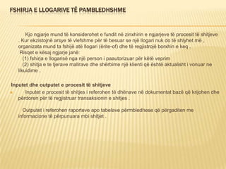FSHIRJA E LLOGARIVE TË PAMBLEDHSHME
Kjo ngjarje mund të konsiderohet e fundit në zinxhirin e ngjarjeve të procesit të shitjeve
. Kur ekzistojnë arsye të vlefshme për të besuar se një llogari nuk do të shlyhet më ,
organizata mund ta fshijë atë llogari (ërite-of) dhe të regjistrojë borxhin e keq .
Risqet e kësaj ngjarje janë:
(1) fshirja e llogarisë nga një person i paautorizuar për këtë veprim
(2) shitja e te tjerave mallrave dhe shërbime një klienti që është aktualisht i vonuar ne
likuidime .
Inputet dhe outputet e procesit të shitjeve
 Inputet e procesit të shitjes i referohen të dhënave në dokumentat bazë që krijohen dhe
përdoren për të regjistruar transaksionin e shitjes .
Outputet i referohen raporteve apo tabelave përmbledhese që përgaditen me
informacione të përpunuara mbi shitjet .
 