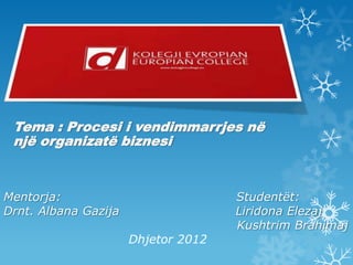 Mentorja: Studentët:
Drnt. Albana Gazija Liridona Elezaj
Kushtrim Brahimaj
Dhjetor 2012
Tema : Procesi i vendimmarrjes në
një organizatë biznesi
 