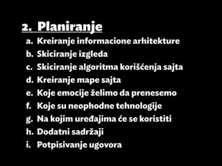2.	Planiranje
a.	 Kreiranje informacione arhitekture
b.	 Skiciranje izgleda
c.	 Skiciranje algoritma korišćenja sajta
d.	 Kreiranje mape sajta
e.	 Koje emocije želimo da prenesemo
f.	 Koje su neophodne tehnologije
g.	 Na kojim uređajima će se koristiti
h.	 Dodatni sadržaji
i.	 Potpisivanje ugovora
 