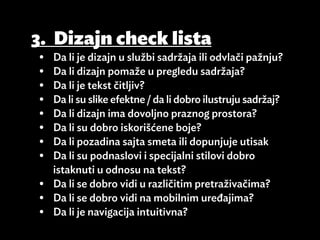 3.	 Dizajn check lista
•	 Da li je dizajn u službi sadržaja ili odvlači pažnju?
•	 Da li dizajn pomaže u pregledu sadržaja?
•	 Da li je tekst čitljiv?
•	 Da li su slike efektne / da li dobro ilustruju sadržaj?
•	 Da li dizajn ima dovoljno praznog prostora?
•	 Da li su dobro iskorišćene boje?
•	 Da li pozadina sajta smeta ili dopunjuje utisak
•	 Da li su podnaslovi i specijalni stilovi dobro
   istaknuti u odnosu na tekst?
•	 Da li se dobro vidi u različitim pretraživačima?
•	 Da li se dobro vidi na mobilnim uređajima?
•	 Da li je navigacija intuitivna?
 