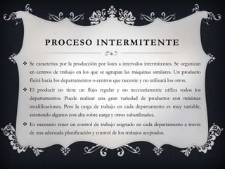 PROCESO INTERMITENTE
 Se caracteriza por la producción por lotes a intervalos intermitentes. Se organizan
en centros de trabajo en los que se agrupan las máquinas similares. Un producto
fluirá hacia los departamentos o centros que necesite y no utilizará los otros.
 El producir no tiene un flujo regular y no necesariamente utiliza todos los
departamentos. Puede realizar una gran variedad de productos con mínimas
modificaciones. Pero la carga de trabajo en cada departamento es muy variable,
existiendo algunos con alta sobre carga y otros subutilizados.
 Es necesario tener un control de trabajo asignado en cada departamento a través
de una adecuada planificación y control de los trabajos aceptados.
 