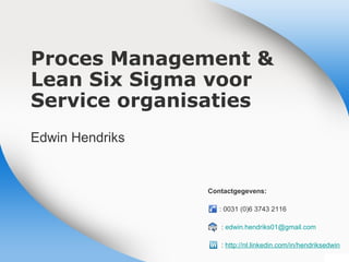 Proces Management &
Lean Six Sigma voor
Service organisaties
Edwin Hendriks
Contactgegevens:
: 0031 (0)6 3743 1226
: edwin.hendriks01@gmail.com
: http://nl.linkedin.com/in/hendriksedwin
V2-April 2013
Customers
Continuous
Improve-
ment
Employee
Empower-
ment
Process
Orientation
Data Driven
Decisions
 