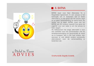 8. BATNA
BATNA staat voor Best Alternative To a
Negotiated Agreement. In een proces is het
belangrijk om te bedenken wat je beste
alternatief is, in het geval dat het proces stopt
en er geen samenwerking tot stand komt. De
sterkte van je eigen BATNA, maar ook het
BATNA van de anderen bepaalt hoe groot de
urgentie voor een ieder is om het proces te
laten slagen.
Als faillissement het enige alternatief is voor
een winkelier voor het samenwerken met de
winkeliersvereniging om gezamenlijk de straat
op te knappen, dan is dat heel anders, dan
wanneer er ook allerlei andere succesvolle
alternatieven voor de samenwerking te
bedenken zijn.




Onafhankelijk. Degelijk. Duidelijk.
 