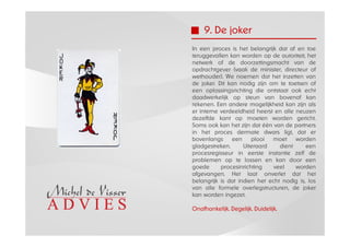 9. De joker
In een proces is het belangrijk dat af en toe
teruggevallen kan worden op de autoriteit, het
netwerk of de doorzettingsmacht van de
opdrachtgever (vaak de minister, directeur of
wethouder). We noemen dat het inzetten van
de joker. Dit kan nodig zijn om te toetsen of
een oplossingsrichting die ontstaat ook echt
daadwerkelijk op steun van bovenaf kan
rekenen. Een andere mogelijkheid kan zijn als
er interne verdeeldheid heerst en alle neuzen
dezelfde kant op moeten worden gericht.
Soms ook kan het zijn dat één van de partners
in het proces dermate dwars ligt, dat er
bovenlangs      een    plooi  moet     worden
gladgestreken.      Uiteraard    dient     een
procesregisseur in eerste instantie zelf de
problemen op te lossen en kan door een
goede      procesinrichting    veel    worden
afgevangen. Het laat onverlet dat het
belangrijk is dat indien het echt nodig is, los
van alle formele overlegstructuren, de joker
kan worden ingezet.

Onafhankelijk. Degelijk. Duidelijk.
 