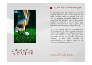 10. Let the club do the work

De belangrijkste tip die ik ooit kreeg van een
Engelse golfleraar was: “let the club do the
work”. Jij moet zorgen dat de stok (golf club)
een zo vloeiend mogelijke beweging kan
maken. Als dat lukt, dan gaat de bal vanzelf
hard en ver. Maar als je zelf juist kracht gaat
gebruiken om een flinke mep te geven, dan
verkramp je en komt de bal amper vooruit.

Zo is het precies met procesmanagement.
Geef het proces de ruimte en laat het proces
het werk doen. Zodra je er zelf aan gaat lopen
duwen en trekken of kracht gaat gebruiken,
dan loopt het mis. Je kan een proces niet
forceren, je kan alleen trachten de
omstandigheden te creëren, zodat het zo
vloeiend mogelijk kan verlopen.




Onafhankelijk. Degelijk. Duidelijk.
 