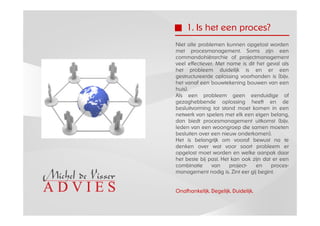 1. Is het een proces?
Niet alle problemen kunnen opgelost worden
met procesmanagement. Soms zijn een
commandohiërarchie of projectmanagement
veel effectiever. Met name is dit het geval als
het probleem duidelijk is en er een
gestructureerde oplossing voorhanden is (bijv.
het vanaf een bouwtekening bouwen van een
huis).
Als een probleem geen eenduidige of
gezaghebbende oplossing heeft en de
besluitvorming tot stand moet komen in een
netwerk van spelers met elk een eigen belang,
dan biedt procesmanagement uitkomst (bijv.
leden van een woongroep die samen moeten
besluiten over een nieuw onderkomen).
Het is belangrijk om vooraf bewust na te
denken over wat voor soort probleem er
opgelost moet worden en welke aanpak daar
het beste bij past. Het kan ook zijn dat er een
combinatie      van    project-   en    proces-
management nodig is. Zint eer gij begint.


Onafhankelijk. Degelijk. Duidelijk.
 