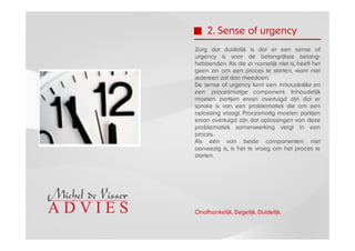 2. Sense of urgency
Zorg dat duidelijk is dat er een sense of
urgency is voor de belangrijkste belang-
hebbenden. Als die er namelijk niet is, heeft het
geen zin om een proces te starten, want niet
iedereen zal dan meedoen.
De sense of urgency kent een inhoudelijke en
een procesmatige component. Inhoudelijk
moeten partijen ervan overtuigd zijn dat er
sprake is van een problematiek die om een
oplossing vraagt. Procesmatig moeten partijen
ervan overtuigd zijn dat oplossingen van deze
problematiek samenwerking vergt in een
proces.
Als één van beide componenten niet
aanwezig is, is het te vroeg om het proces te
starten.




Onafhankelijk. Degelijk. Duidelijk.
 
