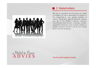 2. Stakeholders
Wie zijn er betrokken bij het proces en welke
rol hebben zij? Het is belangrijk om hiervan in
het beginstadium een goede analyse te
maken. Hierbij kan gebruik gemaakt worden
van de 3 C’s. Partijen waarvan absoluut
Commitment moet worden verkregen; partijen
waarmee Consensus moet worden bereikt en
partijen waarvan het fijn is als zij hun Credits
geven aan de uitvoering.




Onafhankelijk. Degelijk. Duidelijk.
 