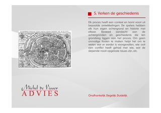 5. Verken de geschiedenis

Elk proces heeft een context en komt voort uit
bepaalde ontwikkelingen. De spelers hebben
elk hun eigen achtergrond en historie met
elkaar.    Besteed    aandacht       aan   de
achtergronden en geschiedenis die ten
grondslag liggen aan het proces. Om geen
onnodige fouten te maken helpt het om te
weten wat er eerder is voorgevallen, wie ooit
een conflict heeft gehad met wie, wat de
slepende nooit opgeloste issues zijn, etc.




Onafhankelijk. Degelijk. Duidelijk.
 