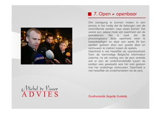 7. Open ≠ openbaar
Om voortgang te kunnen maken in een
proces, is het nodig dat de belangen van de
verschillende partijen naar voren komen. Dat
vereist een zekere mate van openheid van de
betrokkenen.      Het   is  zaak     dat    de
procesregisseur deze openheid weet te
bewerkstelligen en daar aan werkt. Dit kan
worden gedaan door een goede sfeer en
vertrouwen te creëren tussen de spelers.
Openheid is niet hetzelfde als openbaarheid.
Toen de toenmalige Belgische informateur
Leterme, na elk overleg aan de pers vertelde
wat er aan de onderhandeltafel tussen de
partijen was gewisseld, was het snel gedaan
met het onderlinge vertrouwen. Openheid is
niet hetzelfde als onderhandelen via de pers.




Onafhankelijk. Degelijk. Duidelijk.
 