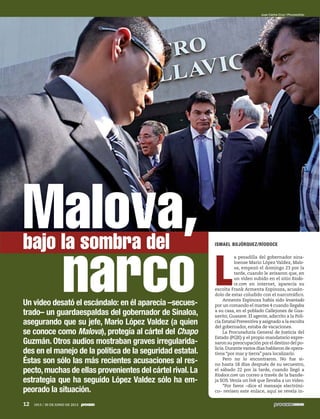 Un video desató el escándalo: en él aparecía –secues-
trado– un guardaespaldas del gobernador de Sinaloa,
asegurando que su jefe, Mario López Valdez (a quien
se conoce como Malova), protegía al cártel del Chapo
Guzmán. Otros audios mostraban graves irregularida-
des en el manejo de la política de la seguridad estatal.
Éstas son sólo las más recientes acusaciones al res-
pecto,muchas de ellas provenientes del cártel rival.La
estrategia que ha seguido López Valdez sólo ha em-
peorado la situación.
ISMAEL BOJÓRQUEZ/RÍODOCE
L
a pesadilla del gobernador sina-
loense Mario López Valdez, Malo-
va, empezó el domingo 23 por la
tarde, cuando le avisaron que, en
un video subido en el sitio Ríodo-
ce.com en internet, aparecía su
escolta Frank Armenta Espinoza, acusán-
dolo de estar coludido con el narcotráfico.
Armenta Espinoza había sido levantado
por un comando el martes 4 cuando llegaba
a su casa, en el poblado Callejones de Gua-
savito, Guasave. El agente, adscrito a la Poli-
cía Estatal Preventiva y asignado a la escolta
del gobernador, estaba de vacaciones.
La Procuraduría General de Justicia del
Estado (PGJE) y el propio mandatario expre-
saronsupreocupaciónporeldestinodelpo-
licía.Durante varios días hablaron de opera-
tivos “por mar y tierra” para localizarlo.
Pero no lo encontraron. No fue si-
no hasta 18 días después de su secuestro,
el sábado 22 por la tarde, cuando llegó a
Ríodoce.com un correo a través de la bande-
ja SOS.Venía un link que llevaba a un video.
“Por favor –dice el mensaje electróni-
co– revisen este enlace, aquí se revela in-
Juan Carlos Cruz / Procesofoto
Malova,bajo la sombra del
narco
12 1913 / 30 DE JUNIO DE 2013
5ec9d6b2feca2945c0f5a56d37298847270712cf65d644dc6d9fbdab07e4046e39aeb2
 