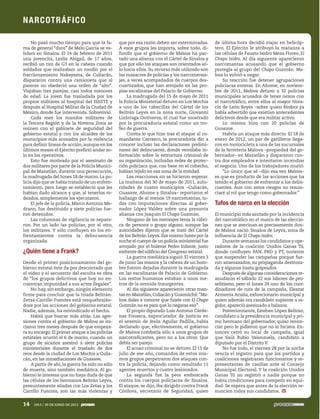 No pasó mucho tiempo para que la fa-
ma de general “duro” de Melo García se va-
lidara en Sinaloa. El 14 de febrero de 2011
una jovencita, Leslie Abigail, de 17 años,
recibió un tiro de G3 en la cabeza cuando
soldados que realizaban un rondín por el
fraccionamiento Nakayama, de Culiacán,
dispararon contra una camioneta que al
parecer no obedeció una orden de “alto”.
Viajaban tres parejas, casi todos menores
de edad. La joven fue trasladada por los
propios militares al hospital del ISSSTE y
después al Hospital Militar de la Ciudad de
México, donde fue intervenida. Sobrevivió.
Cada mes los mandos militares de
la Tercera Región y de la Novena Zona se
reúnen con el gabinete de seguridad del
gobierno estatal y con los alcaldes de los
municipios más acosados por la violencia
para definir líneas de acción,aunque en los
últimos meses el Ejército prefirió andar so-
lo en los operativos.
Esto fue motivado por el asesinato de
dos militares por parte de la Policía Munici-
pal de Mazatlán, durante una persecución,
la madrugada del lunes 18 de marzo.La po-
licía dijo que se había tratado de un enfren-
tamiento, pero luego se estableció que les
habían dado alcance y que, al tenerlos ro-
deados, simplemente los ejecutaron.
El jefe de la policía, Marco Antonio Me-
drano, fue destituido y siete policías fue-
ron detenidos.
Las columnas de vigilancia se separa-
ron. Por un lado las policías; por el otro,
los militares. Y sólo confluyen en los en-
frentamientos contra la delincuencia
organizada.
¿Quién tiene a Frank?
Desde el primer posicionamiento del go-
bierno estatal éste da por descontado que
el video y el secuestro del escolta es obra
de “los grupos delictivos que hoy no en-
cuentran impunidad a sus actos ilegales”.
No hay, sin embargo, ningún elemento
firme para concluir que la triada Beltrán-
Zetas-Carrillo Fuentes está resquebraján-
dose por las acciones del gobierno estatal.
Nadie, además, ha reivindicado el hecho.
Habrá que buscar más atrás. Las agre-
siones contra el gobierno de Malova se ini-
ciaron tres meses después de que empeza-
ra su encargo.El primer ataque a las policías
estatales ocurrió el 6 de marzo, cuando un
grupo de sicarios asesinó a siete policías
ministeriales durante el traslado de dos
reos desde la ciudad de Los Mochis a Culia-
cán, en las inmediaciones de Guasave.
A partir de ahí, la guerra ha sido no sólo
de muerte, sino también mediática. Al go-
bierno le interesa que no haya duda de que
las células de los hermanos Beltrán Leyva,
presuntamente aliadas con Los Zetas y los
Carrillo Fuentes, son las más violentas y
que por esa razón deben ser exterminadas.
A esos grupos les importa, sobre todo, di-
fundir que el gobierno de Malova ha pac-
tado una alianza con el Cártel de Sinaloa y
que por ello los ataques son orientados só-
lo hacia ellos. Su recurso más utilizado son
las masacres de policías y los narcomensa-
jes, a veces acompañados de cuerpos des-
cuartizados, que han arrojado en las pro-
pias escalinatas del Palacio de Gobierno.
La madrugada del 15 de mayo de 2011
la Policía Ministerial detuvo en Los Mochis
a uno de los cabecillas del Cártel de los
Beltrán Leyva en la zona norte, Giovanni
Lizárraga Ontiveros, el cual fue mostrado
por la procuraduría estatal como un tro-
feo de guerra.
Contra lo que hizo tras el ataque al co-
mandante Carrasco, la procuraduría dio a
conocer incluso las declaraciones prelimi-
nares del delincuente, donde ventilaba in-
formación sobre la estructura criminal de
su organización, incluidas redes de protec-
ción policiaca que, con base en el cohecho,
habían tejido en esa zona de la entidad.
Las reacciones no se hicieron esperar.
La mañana del 30 de mayo de 2011, auto-
ridades de cuatro municipios –Culiacán,
Guasave, Ahome y Sinaloa– reportaron el
hallazgo de al menos 19 narcomantas, to-
das con imputaciones directas al gober-
nador López Valdez sobre una presunta
alianza con Joaquín El Chapo Guzmán.
Ninguno de los mensajes tenía la rúbri-
ca de persona o grupo alguno, aunque las
autoridades dijeron que se trató del Cártel
de los Beltrán Leyva. Ese mismo lunes por la
noche el cuerpo de un policía ministerial fue
arrojado por el bulevar Pedro Infante, justo
enfrente del edificio del Congreso estatal.
La guerra mediática siguió. El viernes 3
de junio las manos y la cabeza de un hom-
bre fueron dejadas durante la madrugada
en las escalinatas de Palacio de Gobierno.
Los restos humanos estaban a unos me-
tros de la avenida Insurgentes.
Al día siguiente aparecieron otras man-
tas en Mazatlán,Culiacán y Guamúchil:“Ma-
lova dales a conocer que fuiste con El Chapo
Guzmán no es para que lo negaras eso”.
El propio diputado Luis Antonio Cárde-
nas Fonseca, exprocurador de Justicia en
el sexenio de Jesús Aguilar Padilla, había
declarado que, efectivamente, el gobierno
de Malova combatía sólo a unos grupos de
narcotraficantes, pero no a los otros. Que
debía ser parejo.
El acoso criminal no se detuvo. El 15 de
julio de ese año, comandos de estos mis-
mos grupos perpetraron dos ataques con-
tra la policía, dejando como resultado 11
agentes muertos y cuatro lesionados.
La segunda fue la peor emboscada
contra los cuerpos policiacos de Sinaloa.
El ataque, se dijo, iba dirigido contra Frank
Córdova, secretario de Seguridad, quien
de última hora decidió viajar en helicóp-
tero. El Ejército le atribuyó la matanza a
las células de Fausto Isidro Meza Flores, El
Chapo Isidro. Al día siguiente aparecieron
narcomantas acusando que el gobierno
protegía al grupo del Chapo Guzmán. Ma-
lova lo volvió a negar.
Su reacción fue detener agrupaciones
policiacas enteras. En Ahome, en noviem-
bre de 2011, Malova detuvo a 32 policías
municipales acusados de tener nexos con
el narcotráfico, entre ellos al mayor Hora-
cio de León Reyes –sobre quien Ríodoce ya
había advertido que existían antecedentes
delictivos desde que era militar activo.
Lo mismo hizo con 20 policías de
Guasave.
Habría un ataque más directo. El 18 de
enero de 2012, un par de gatilleros llega-
ron en motocicleta a una de las sucursales
de la ferretería Malova –propiedad del go-
bernador– en Mazatlán y dispararon con-
tra dos empleados e intentaron incendiar
el negocio. Uno de los trabajadores murió.
“Lo único que sé –dijo esa vez Malova–
es que es producto de las acciones que ha
tenido el gobierno de enfrentar a los delin-
cuentes. Aun con estos riesgos no renun-
ciaré al rol que tengo como gobernador.”
Tufos de narco en la elección
El municipio más azotado por la incidencia
del narcotráfico en el marco de las eleccio-
nes que se avecinan es precisamente don-
de Malova nació: Sinaloa de Leyva, zona de
influencia de El Chapo Isidro.
Durante semanas los candidatos y ope-
radores de la coalición Unidos Ganas Tú,
donde confluyen PAN, PRD y PT, tuvieron
que suspender las campañas porque fue-
ron amenazados, su propaganda destroza-
da y algunos hasta golpeados.
Después de algunas consideraciones re-
anudaron el sábado 22 sus labores de pro-
selitismo, pero el lunes 24 uno de los coor-
dinadores de ruta de la campaña, Eleazar
Armenta Acuña, exfuncionario municipal y
quien además era candidato suplente a re-
gidor, apareció asesinado a balazos.
Posteriormente, Esteban López Beltrán,
candidato a la presidencia municipal y pri-
mo hermano del gobernador, quiso renun-
ciar pero le pidieron que no lo hiciera. En-
tonces cerró su local de campaña, igual
que Saúl Rubio Valenzuela, candidato a
diputado por el Distrito V.
No fue todo, el viernes 28 por la noche
vencía el registro para que los partidos y
coaliciones registraran funcionarios y re-
presentantes de casillas ante el Consejo
Municipal Electoral. Y la coalición Unidos
Ganas Tú no registró a nadie porque no
había condiciones para competir en equi-
dad. Se espera que antes de la elección re-
nuncien todos sus candidatos.
NARCOTRÁFICO
14 1913 / 30 DE JUNIO DE 2013
5ec9d6b2feca2945c0f5a56d37298847270712cf65d644dc6d9fbdab07e4046e39aeb2
 