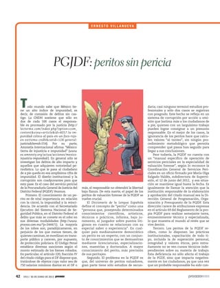 42 1913 / 30 DE JUNIO DE 2013
Todo mundo sabe que México tie-
ne un alto índice de impunidad; es
decir, de comisión de delitos sin cas-
tigo. La CNDH sostiene que sólo en
dos de cada 100 casos el responsa-
ble es procesado por la justicia (http://
lectormx.com/index.php?option=com_
content&view=article&id=4057:la-im-
punidad-coloca-al-pais-en-un-foco-rojo-
en-extremo-cndh&catid=128:general-
justicia&Itemid=554). Por su parte,
Amnistía Internacional afirma: “México:
tierra de injusticia e impunidad” (www.
es.amnesty.org/actua/acciones/mexico-
injusticia-impunidad/). En general sólo se
investigan los delitos de alto impacto y
aquellos que adquieren notoriedad pe-
riodística. Lo que le pasa al ciudadano
de a pie queda en esa amplísima cifra de
impunidad. El diseño institucional y la
corrupción son coadyuvantes para que
esto pase. Es el caso del servicio pericial
de la Procuraduría General de Justicia del
Distrito Federal (PGJDF).Veamos.
Primero. El conocimiento de un pe-
rito es de vital importancia en relación
con la cárcel, la impunidad y la reinci-
dencia. De acuerdo con el Secretariado
Ejecutivo del Sistema Nacional de Se-
guridad Pública, en el Distrito Federal el
delito que más se comete es el robo en
sus diversas modalidades (http://www.
proceso.com.mx/?p=344471). La mayoría
de los robos son, paradójicamente, en
perjuicio de los que menos tienen, de
quienes caminan,se movilizan en trans-
porte público y carecen, por supuesto,
de protección policiaca. El Código Penal
establece diversas sanciones según el
monto estimado de los bienes robados.
En particular, el artículo 220, fracción IV
del citado código para el DF dispone que,
tratándose de objetos cuyo valor sea de
750 salarios mínimos diarios en el DF o
más, el responsable no obtendrá la libertad
bajo fianza. De esta suerte, el papel de los
peritos de valuación forense de la PGJDF se
vuelve crucial.
El Diccionario de la Lengua Española
define el concepto de “perito” como una
“persona que, poseyendo determinados
conocimientos científicos, artísticos,
técnicos o prácticos, informa, bajo ju-
ramento, al juzgador sobre puntos liti-
giosos en cuanto se relacionan con su
especial saber o experiencia”. En cual-
quier país medianamente democrático
un perito es un experto, con un conjun-
to de conocimientos que se demuestran
mediante licenciaturas, especializacio-
nes, maestrías y doctorados. A mayor
conocimiento del perito, más precisión
de sus peritajes.
Segundo. El problema en la PGJDF es
que, del universo de peritos valuadores,
gran parte tiene sólo estudios de secun-
PGJDF: peritos sin pericia
E R N E S T O V I L L A N U E V A
daria; casi ninguno terminó estudios pro-
fesionales y sólo dos casos se registran
con posgrado. Este hecho se refleja en un
sistema de corrupción por acción u omi-
sión que lastima más a los ciudadanos de
a pie, quienes con un larguísimo trabajo
pueden lograr consignar a un presunto
responsable. En el mejor de los casos, la
ignorancia de los peritos hace que calcu-
len valores “al tanteo”, sin ningún pro-
cedimiento metodológico que permita
comprender qué pasos han seguido para
llegar a sus conclusiones.
Peor todavía, la PGJDF no cuenta con
un “manual específico de operación de
servicios periciales en la especialidad de
valuación forense”, según lo reconoce la
Coordinación General de Servicios Peri-
ciales en un oficio firmado por María Olga
Salgado Valdés, subdirectora de Supervi-
sión, el 12 de junio del 2012, y esa situa-
ción se mantiene igual hasta la fecha. Es
igualmente de llamar la atención que la
institución responsable de la elaboración
y aprobación del citado manual sea la Di-
rección General de Programación, Orga-
nización y Presupuesto de la PGJDF. Esta
dirección carece de atribuciones expresas
en el artículo 69 del Reglamento de la pro-
pia PGJDF para realizar semejante tarea,
eminentemente técnica y especializada,
lo que muestra el mundo al revés que se
vive dentro.
Tercero. Los peritos de la PGJDF re-
ciben, como lo disponen las prácticas
institucionales, capacitación de todo ti-
po, incluida la de superación personal,
integridad y valores éticos, pero extra-
ñamente no se ven cursos técnicos inde-
pendientes sobre su materia de trabajo.
Esta deficiencia no sólo afecta el trabajo
de la PGDF, sino que impacta negativa-
mente en los ciudadanos, ya que una vez
que un probable responsable ha sido con-
5ec9d6b2feca2945c0f5a56d37298847270712cf65d644dc6d9fbdab07e4046e39aeb2
 