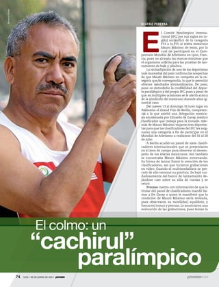 74 1913 / 30 DE JUNIO DE 201374 1913 / 30 DE JUNIO DE 2013
“cachirul”
paralímpico
El colmo: un
BEATRIZ PEREYRA
E
l Comité Paralímpico Interna-
cional (IPC, por sus siglas en in-
glés) reclasificó de la categoría
F53 a la F55 al atleta mexicano
Mauro Máximo de Jesús, por lo
cual no participará en el Cam-
peonato Mundial de Atletismo en Lyon, Fran-
cia, pues no alcanza las marcas mínimas que
el organismo solicita para las pruebas de lan-
zamiento de bala y jabalina.
La reclasificación de uno de los deportistas
más laureados del país confirma las sospechas
de que Mauro Máximo no competía en la ca-
tegoría que le correspondía, lo que le permitió
obtener resultados extraordinarios. De paso,
pone en entredicho la credibilidad del depor-
te paralímpico y del propio IPC, pues a pesar de
que en múltiples ocasiones se le alertó acerca
de la condición del mexicano durante años ig-
noró el caso.
Del jueves 13 al domingo 16 tuvo lugar en
Alemania el Grand Prix de Berlín, competen-
cia a la que asistió una delegación mexica-
na encabezada por Eduardo de Garay, médico
clasificador que trabaja para la Conade. Ade-
más de Mauro Máximo viajaron tres deportis-
tas para que los clasificadores del IPC les asig-
naran una categoría a fin de participar en el
Mundial de Atletismo a realizarse del 16 al 28
de julio.
A Berlín acudió un panel de siete clasifi-
cadores internacionales que se presentaron
en el área de campo para observar el desem-
peño de los atletas mexicanos. Ahí también
se encontraba Mauro Máximo entrenando.
Su forma de lanzar llamó la atención de los
clasificadores, así que hicieron grabaciones
en video. Cuando el multimedallista se per-
cató de ello terminó su práctica. Se bajó cui-
dadosamente del banco de lanzamiento de-
jándose caer sobre su silla de ruedas y se
retiró.
Proceso cuenta con información de que la
titular del panel de clasificadores mandó lla-
mar a De Garay a quien le manifestó que la
condición de Mauro Máximo sería revisada,
pues observaron su movilidad, equilibrio, y
fuerza en tronco y piernas. Le anunciaron una
evaluación de las grabaciones, pues tenían la
BenjamínFlores
5ec9d6b2feca2945c0f5a56d37298847270712cf65d644dc6d9fbdab07e4046e39aeb2
 