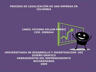 PROCESO DE LEGALIZACIÓN DE UNA EMPRESA EN
                   COLOMBIA




          CAROL VIVIANA HILLON PARDO
                 COD. 2096644




UNIVERSITARIA DE DESARROLLO Y INVESTIGACION UDI
                 DISEÑO GRAFICO
       HERRAMIENTAS DEL EMPRENDIMIENTO
                  BUCARAMANGA
                      2009
 