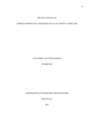 11




                  POLITICA GERENCIAL


EMPRESA PRODUCTIVA: DIAGRAMA DE FLUJO, COSTEO Y MERCADO




              ALEJANDRO ACEVEDO RAMIREZ


                      ID 000087629




       CORPORACIÓN UNIVERSITARIA MINUTO DE DIOS


                      BOGOTÁ D.C


                         2011
 